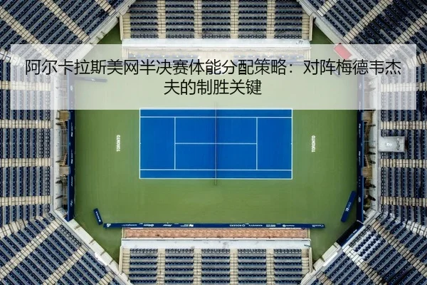 阿尔卡拉斯美网半决赛体能分配策略：对阵梅德韦杰夫的制胜关键