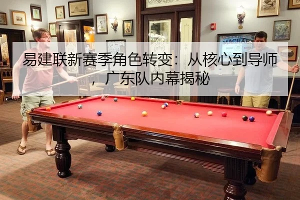 易建联新赛季角色转变：从核心到导师，广东队内幕揭秘