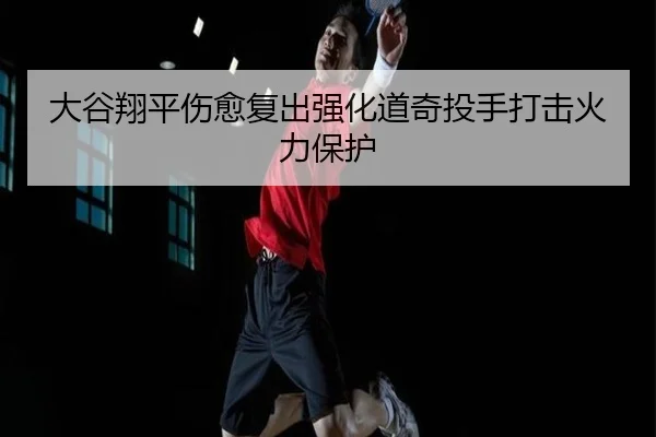 大谷翔平伤愈复出强化道奇投手打击火力保护