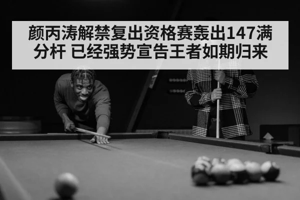 颜丙涛解禁复出资格赛轰出147满分杆 已经强势宣告王者如期归来